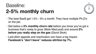 Baseline:
2-5% monthly churn
• The best SaaS get 1.5% - 3% a month. They have multiple Ph.D’s
on the job.
• Get below a 5% monthly churn rate before you know you’ve got a
business that’s ready to grow (Mark MacLeod) and around 2%
before you really step on the gas (David Skok)
• Last-ditch appeals and reactivation can have a big impact.
Facebook’s “don’t leave” reduces attrition by 7%.
 