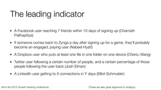 A Facebook user reaching 7 friends within 10 days of signing up (Chamath
Palihapitiya)
If someone comes back to Zynga a day after signing up for a game, they’ll probably
become an engaged, paying user (Nabeel Hyatt)
A Dropbox user who puts at least one ﬁle in one folder on one device (ChenLi Wang)
Twitter user following a certain number of people, and a certain percentage of those
people following the user back (Josh Elman)
A LinkedIn user getting to X connections in Y days (Elliot Schmukler)
(from the 2012 Growth Hacking conference) (These are also great segments to analyze.)
The leading indicator
 