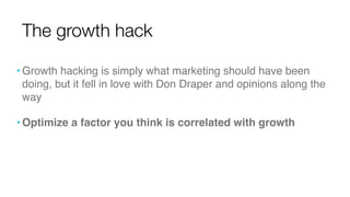 • Growth hacking is simply what marketing should have been
doing, but it fell in love with Don Draper and opinions along the
way
• Optimize a factor you think is correlated with growth
The growth hack
 