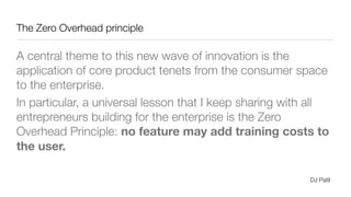 The Zero Overhead principle
A central theme to this new wave of innovation is the
application of core product tenets from the consumer space
to the enterprise.
In particular, a universal lesson that I keep sharing with all
entrepreneurs building for the enterprise is the Zero
Overhead Principle: no feature may add training costs to
the user.
DJ Patil
 