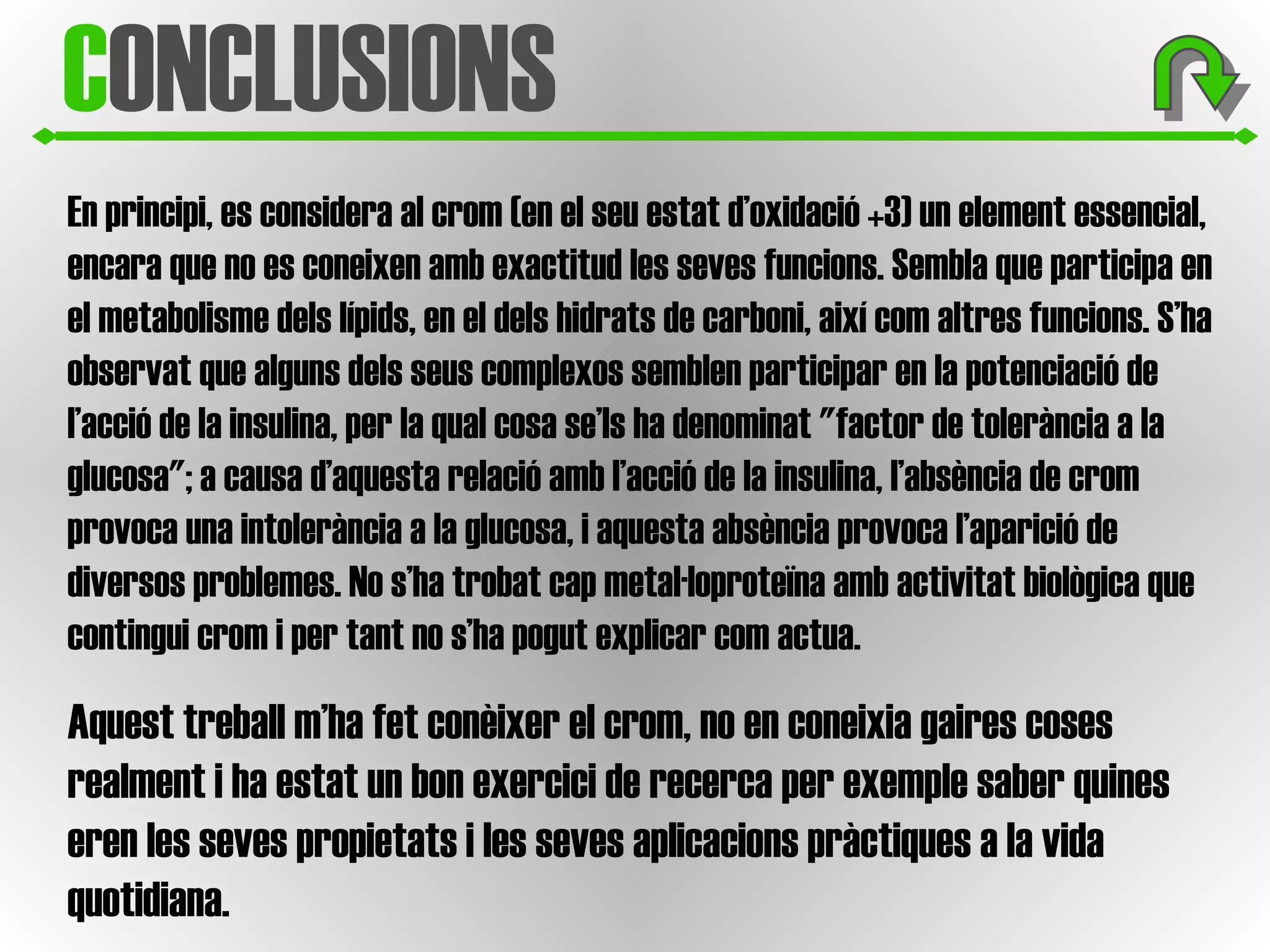 C ONCLUSIONS En principi, es considera al crom (en el seu estat d’oxidació +3) un element essencial, encara que no es coneixen amb exactitud les seves funcions. Sembla que participa en el metabolisme dels lípids, en el dels hidrats de carboni, així com altres funcions. S’ha observat que alguns dels seus complexos semblen participar en la potenciació de l’acció de la insulina, per la qual cosa se’ls ha denominat "factor de tolerància a la glucosa"; a causa d’aquesta relació amb l’acció de la insulina, l’absència de crom provoca una intolerància a la glucosa, i aquesta absència provoca l’aparició de diversos problemes. No s’ha trobat cap metal·loproteïna amb activitat biològica que contingui crom i per tant no s’ha pogut explicar com actua. Aquest treball m’ha fet conèixer el crom, no en coneixia gaires coses realment i ha estat un bon exercici de recerca per exemple saber quines eren les seves propietats i les seves aplicacions pràctiques a la vida quotidiana.  