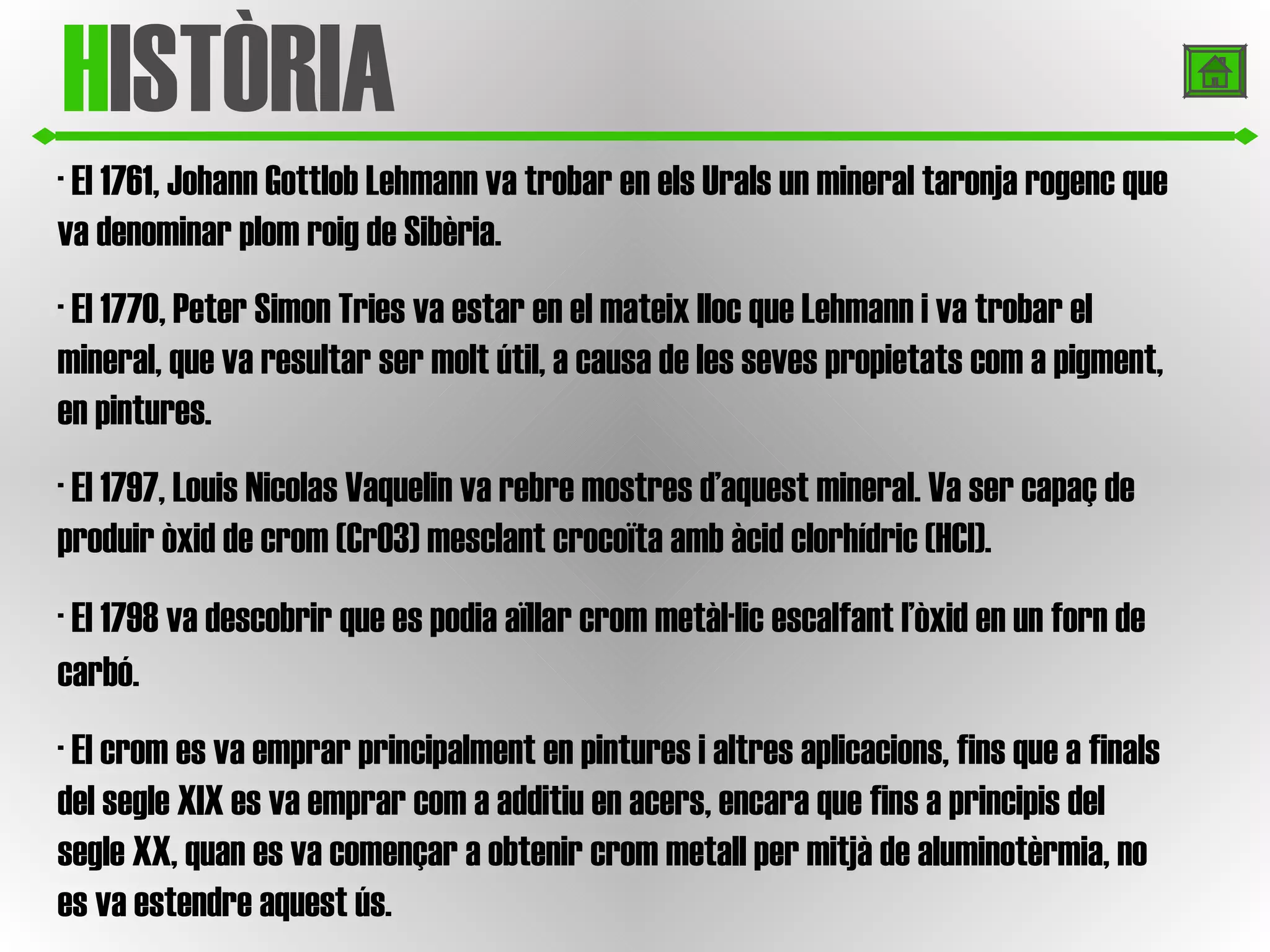 H ISTÒRIA · El 1761, Johann Gottlob Lehmann va trobar en els Urals un mineral taronja rogenc que va denominar plom roig de Sibèria. · El 1770, Peter Simon Tries va estar en el mateix lloc que Lehmann i va trobar el mineral, que va resultar ser molt útil, a causa de les seves propietats com a pigment, en pintures.   · El 1797, Louis Nicolas Vaquelin va rebre mostres d’aquest mineral. Va ser capaç de produir òxid de crom (CrO3) mesclant crocoïta amb àcid clorhídric (HCl).   · El 1798 va descobrir que es podia aïllar crom metàl·lic escalfant l’òxid en un forn de carbó.   · El crom es va emprar principalment en pintures i altres aplicacions, fins que a finals del segle XIX es va emprar com a additiu en acers, encara que fins a principis del segle XX, quan es va començar a obtenir crom metall per mitjà de aluminotèrmia, no es va estendre aquest ús.  