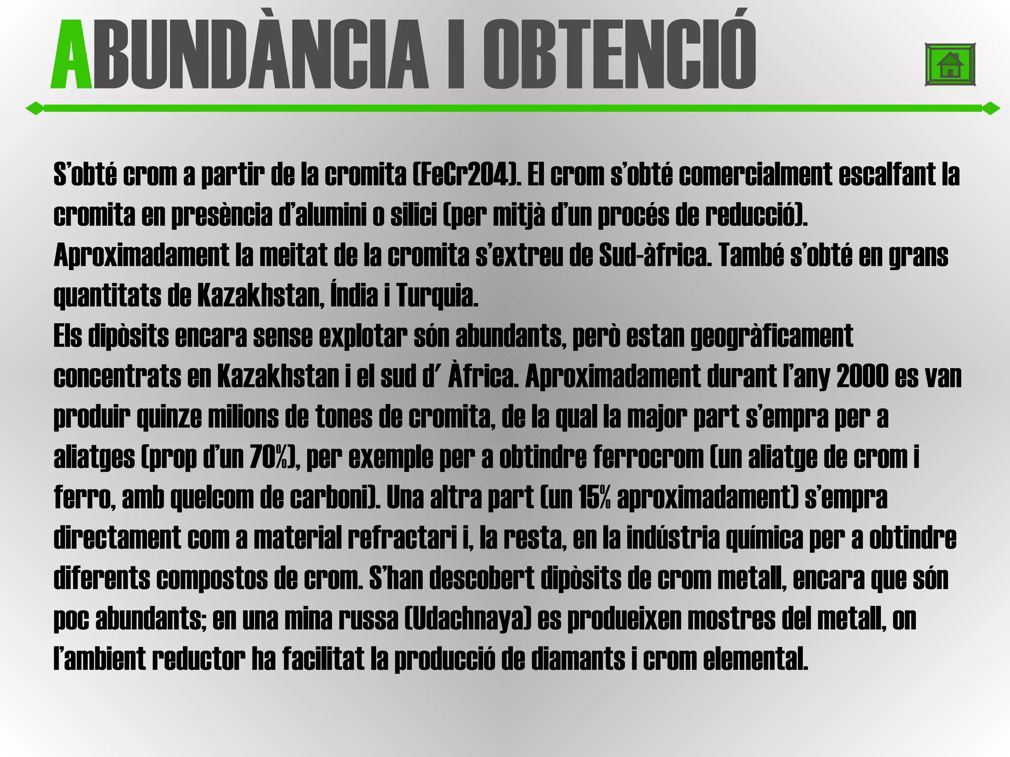 A BUNDÀNCIA I OBTENCIÓ S’obté crom a partir de la cromita (FeCr2O4). El crom s’obté comercialment escalfant la cromita en presència d’alumini o silici (per mitjà d’un procés de reducció).  Aproximadament la meitat de la cromita s’extreu de Sud-àfrica. També s’obté en grans quantitats de Kazakhstan, Índia i Turquia. Els dipòsits encara sense explotar són abundants, però estan geogràficament concentrats en Kazakhstan i el sud d' Àfrica. Aproximadament durant l’any 2000 es van produir quinze milions de tones de cromita, de la qual la major part s’empra per a aliatges (prop d’un 70%), per exemple per a obtindre ferrocrom (un aliatge de crom i ferro, amb quelcom de carboni). Una altra part (un 15% aproximadament) s’empra directament com a material refractari i, la resta, en la indústria química per a obtindre diferents compostos de crom. S’han descobert dipòsits de crom metall, encara que són poc abundants; en una mina russa (Udachnaya) es produeixen mostres del metall, on l’ambient reductor ha facilitat la producció de diamants i crom elemental. 
