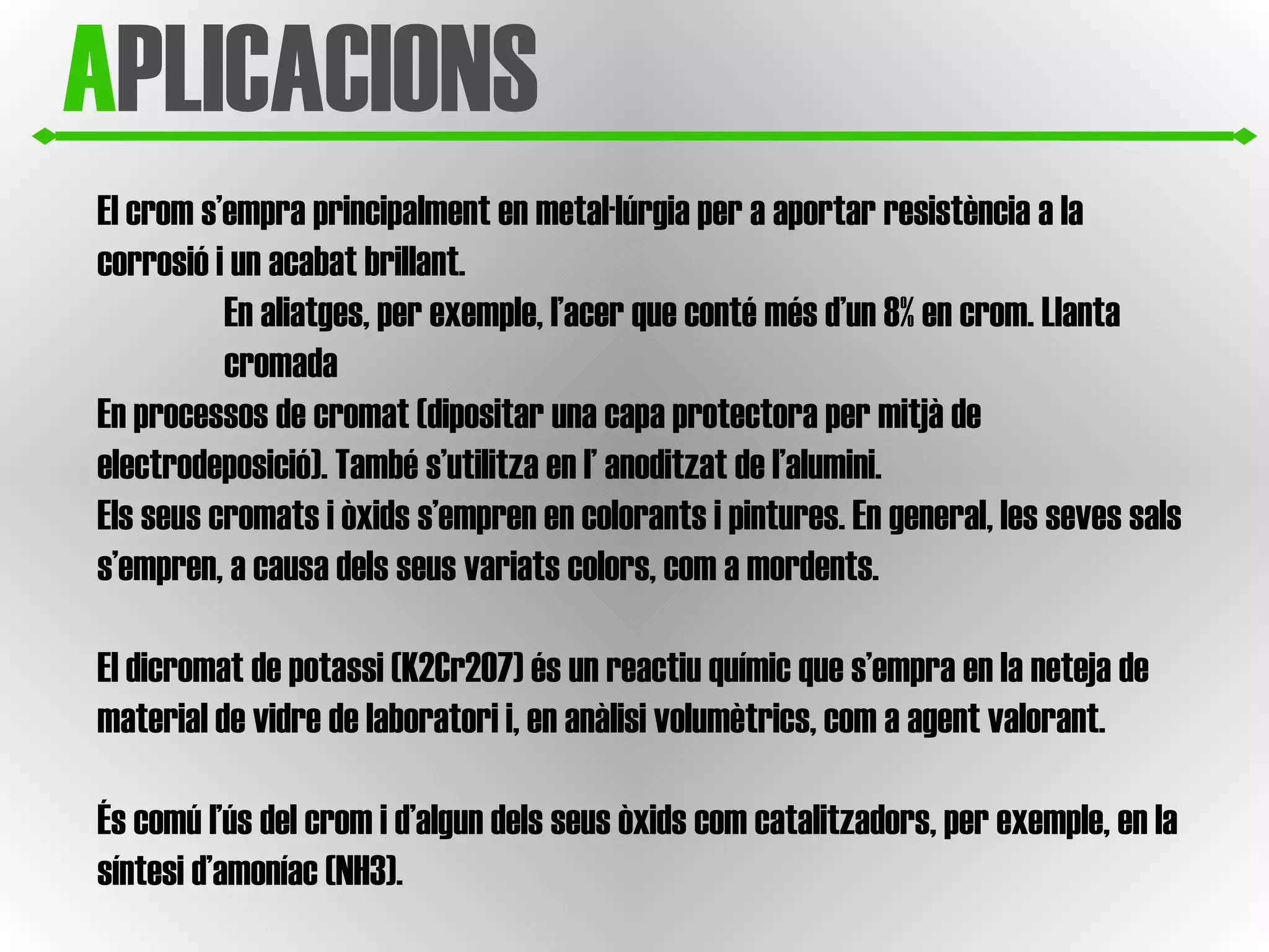 A PLICACIONS El crom s’empra principalment en metal·lúrgia per a aportar resistència a la corrosió i un acabat brillant.  En aliatges, per exemple, l’acer que conté més d’un 8% en crom. Llanta cromada En processos de cromat (dipositar una capa protectora per mitjà de electrodeposició). També s’utilitza en l’ anoditzat de l’alumini.  Els seus cromats i òxids s’empren en colorants i pintures. En general, les seves sals s’empren, a causa dels seus variats colors, com a mordents.  El dicromat de potassi (K2Cr2O7) és un reactiu químic que s’empra en la neteja de material de vidre de laboratori i, en anàlisi volumètrics, com a agent valorant.  És comú l’ús del crom i d’algun dels seus òxids com catalitzadors, per exemple, en la síntesi d’amoníac (NH3).  