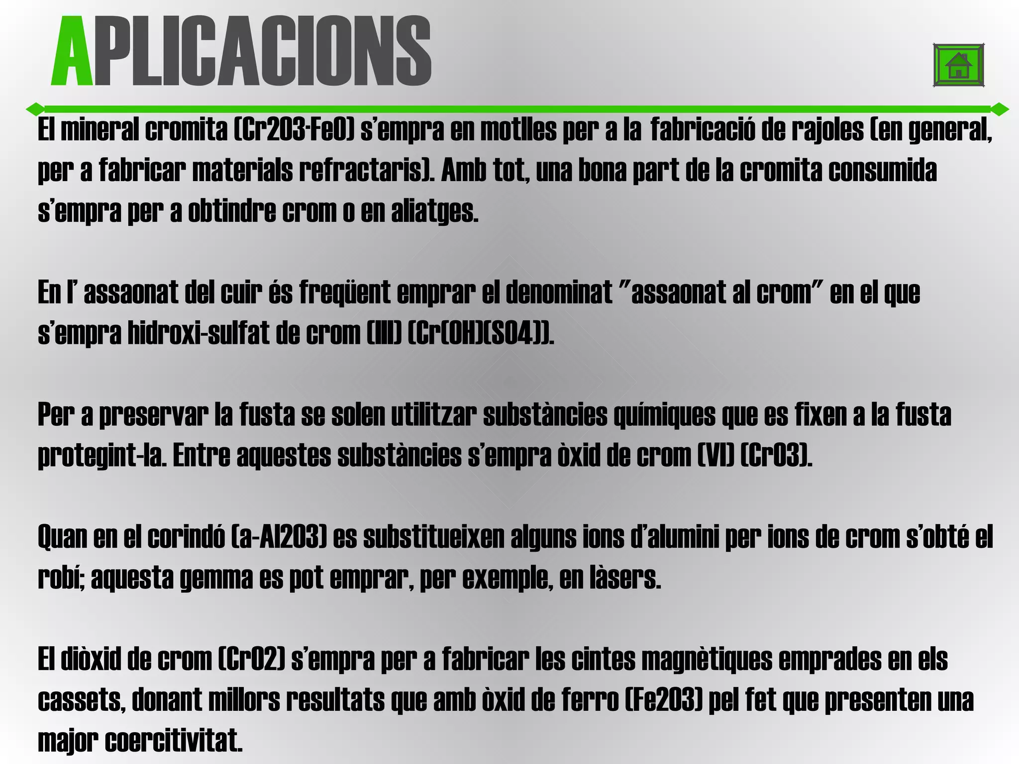 El mineral cromita (Cr2O3·FeO) s’empra en motlles per a la   fabricació de rajoles (en general, per a fabricar materials refractaris). Amb tot, una bona part de la cromita consumida s’empra per a obtindre crom o en aliatges.  En l’ assaonat del cuir és freqüent emprar el denominat "assaonat al crom" en el que s’empra hidroxi-sulfat de crom (III) (Cr(OH)(SO4)).  Per a preservar la fusta se solen utilitzar substàncies químiques que es fixen a la fusta protegint-la. Entre aquestes substàncies s’empra òxid de crom (VI) (CrO3).  Quan en el corindó (a-Al2O3) es substitueixen alguns ions d’alumini per ions de crom s’obté el robí; aquesta gemma es pot emprar, per exemple, en làsers.  El diòxid de crom (CrO2) s’empra per a fabricar les cintes magnètiques emprades en els cassets, donant millors resultats que amb òxid de ferro (Fe2O3) pel fet que presenten una major coercitivitat.  A PLICACIONS 