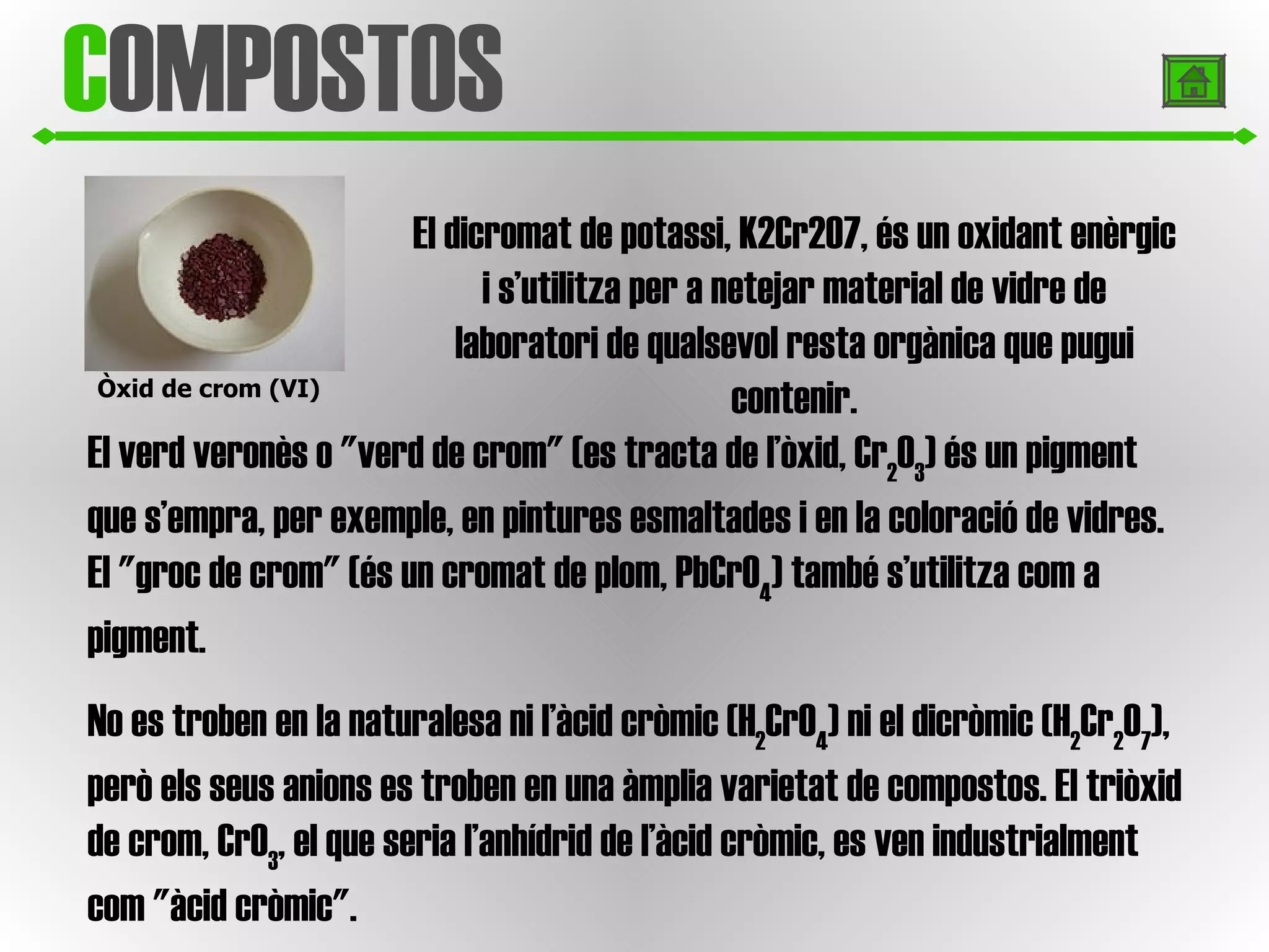 C OMPOSTOS Òxid de crom (VI) El dicromat de potassi, K2Cr2O7, és un oxidant enèrgic i s’utilitza per a netejar material de vidre de laboratori de qualsevol resta orgànica que pugui contenir. El verd veronès o "verd de crom" (es tracta de l’òxid, Cr 2 O 3 ) és un pigment que s’empra, per exemple, en pintures esmaltades i en la coloració de vidres. El "groc de crom" (és un cromat de plom, PbCrO 4 ) també s’utilitza com a pigment. No es troben en la naturalesa ni l’àcid cròmic (H 2 CrO 4 ) ni el dicròmic (H 2 Cr 2 O 7 ), però els seus anions es troben en una àmplia varietat de compostos. El triòxid de crom, CrO 3 , el que seria l’anhídrid de l’àcid cròmic, es ven industrialment com "àcid cròmic". 