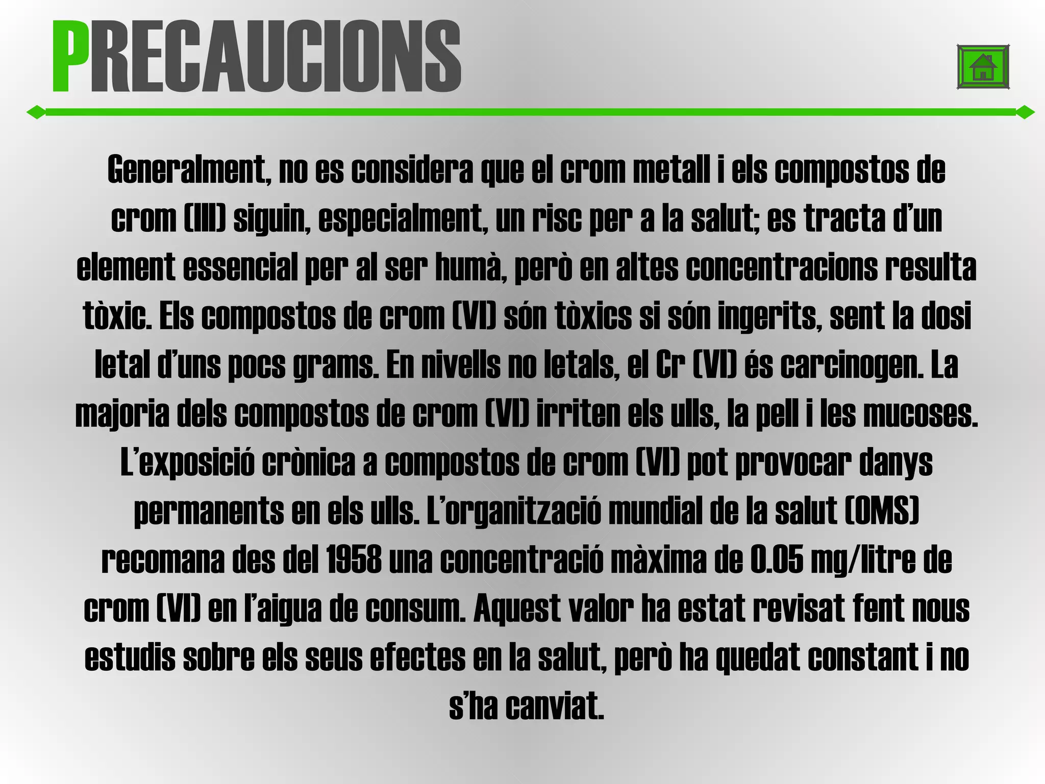 P RECAUCIONS Generalment, no es considera que el crom metall i els compostos de crom (III) siguin, especialment, un risc per a la salut; es tracta d’un element essencial per al ser humà, però en altes concentracions resulta tòxic. Els compostos de crom (VI) són tòxics si són ingerits, sent la dosi letal d’uns pocs grams. En nivells no letals, el Cr (VI) és carcinogen. La majoria dels compostos de crom (VI) irriten els ulls, la pell i les mucoses. L’exposició crònica a compostos de crom (VI) pot provocar danys permanents en els ulls. L’organització mundial de la salut (OMS) recomana des del 1958 una concentració màxima de 0.05 mg/litre de crom (VI) en l’aigua de consum. Aquest valor ha estat revisat fent nous estudis sobre els seus efectes en la salut, però ha quedat constant i no s’ha canviat. 