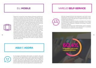 VAREJO SELF-SERVICE
60% dos shoppers afirmam que pretendem usar muito o auto-
atendimento. Tecnologias como check-out automático e per-
sonalização de layout de lojas físicas e digitais são alguns viabi-
lizadores dessa tendência.
O varejo self-service deve primar pela conveniência da compra e
por tecnologias capazes de evidenciar benefícios, como vídeos
explicativos, telas interativas, realidade aumentada e visualiza-
ção 3D, por exemplo.
O shopper será cada vez mais independente, visual e interativo,
especialmente os millennials, que apresentam os resultados
mais expressivos de aderência às tecnologias.
60,4%pretendem usar muito
o autoatendimento úteis no momen
da compra
50%
mais de
dos entrevistados d
que as tecnologias s
eu, mobile
Pesquisa e compra em meios digitais aumentam significativa-
mente nos próximos três anos. Alimentos e bebidas são pes-
quisados atualmente pela internet por 22% dos entrevistados
e há intenção de pesquisa futura de 38%; ainda nesta catego-
ria, a compra atual salta de 5% para 25% em intenção futura.
Cosmético e perfumaria, categoria pesquisada atualmente por
43% dos entrevistados, tem intenção de pesquisa futura por
57% da amostra. Já a compra passa de 20% para 43%.
Se a internet cresce em importância na jornada de compra do
brasileiro, o mobile é o que vai juntar o melhor dos varejos vir-
tual e físico. Entre escolher investir em ponto de venda físico ou
digital, escolha os dois. A experiência presencial não substitui-
rá a virtual e vice-versa, já que o shopper estará cada vez mais
propenso a escolher comprar onde, como e quando quiser.
Através de georeferenciamento, será cada vez mais possível ma-
pear clientes e utilizar informações e dados para gerar inteligên-
cia de personalização. A tríade big data, mobilidade e usabilida-
de são exemplos capazes de integrar os dois mundos, gerando,
inclusive, consistência de preços em todos os canais e promo-
ções em tempo real.
18 19
aQUI E AGORA
As tecnologias estimuladas neste estudo se mostram úteis para
mais de 50% dos respondentes e serão responsáveis por viabilizar,
em tempo real, a melhor compra, seja no preço, seja na experiência.
O varejo será cada vez mais reestruturado com foco integral no
shopper, usando as tecnologias para ser útil e entreter. Alguns exem-
plos dos viabilizadores dessa tendência: vídeos explicativos, aplicati-
vos de compra, novos meios de pagamento e autoatendimento.
 