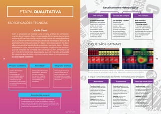 Pesquisa qualitativa
Dados declarados
(explícitos).
Entrevistas em
profundidade sobre
planejamento das
compras na loja
(online/off-line) versus
compras efetivamente
realizadas.
Dados não declarados
(implícitos). Métricas
do eye-tracking
fornecem insights
sobre reações não
conscientes dos
shoppers.
Estratégias de busca, localização e seleção de
produtos/serviços. O que os shoppers notam e
quais elementos geram envolvimento implícito nas
compras, bem como quais as principais lacunas a se
preencher na experiência de compra.
Articulação entre os
dados implícitos e
explícitos sobre as
jornadas de compras,
gerando aprendizados
exclusivos.
NeuroStyle®
Anatomia das compras
Integração analítica
Com o propósito de realizar uma ampla análise do comporta-
mento dos shoppers, foram investigadas 60 jornadas de compras
online e off-line nas conﬁgurações mais típicas do varejo brasileiro
atual. O levantamento abrangeu desde as estratégias de busca e
planejamento até percursos em lojas e processos gerais de deci-
são envolvendo a aquisição de produtos e serviços. Assim, foi pos-
sível elencar uma série de oportunidades à aplicação de tecnolo-
gia nas relações de compra. Para alcançar tal ﬁm, empregou-se
um mix de ferramentas de pesquisa que, de maneira articulada,
foi capaz de aprofundar o conhecimento sobre o comportamen-
to do shopper brasileiro.
ETAPA QUALITATIVA
Visão Geral
Detalhamento Metodológico
ESPECIFICAÇÕES TÉCNICAS
Pré-compra
In Depth Interview
Entrevista de caráter
qualitativo, realizada
antes da jornada
de compra, para
entender o perﬁl
do shopper e suas
expectativas quanto
à experiência de
compra a priori.
Eye-tracking & GoPro
Registro da
movimentação
ocular e das
ações do shopper
durante a jornada
de compra, para
análise etnográﬁca
e neurocientíﬁca do
comportamento.
RTA Interview
(Retrospective
Thinking Aloud)
O shopper observa o
vídeo de eye-tracking
enquanto descreve
sua jornada de compra
e fornece elementos
para compreender
as ações.
Jornada de compra Pós-compra
O QUE SÃO HEATMAPS
Buscadores
Tarefa principal: explorar
o buscador como se fosse
realizar uma compra,
selecionando um modelo
de produto ou serviço
pré-determinado e
adicionando-o à lista de
pesquisas disponível no
buscador.
Objetivo: testar se os
recursos dos buscadores
de produtos são notados e
usados espontaneamente,
inﬂuenciando a decisão
de compra.
Tarefa principal: explorar
a loja virtual, selecionando
três modelos de
produto ou serviço pré-
determinado, até adicionar
produtos ao carrinho de
compras.
Objetivo: testar junto
ao shopper se as
tecnologias diponíveis
em alguns e-commerces
são notadas e usadas
espontaneamente,
inﬂuenciando a decisão
de compra.
Manchas vermelhas são associadas a regiões cuja visitação dos participantes é mais frequente. Inversamente, man-
chas esverdeadas são associadas a áreas de menor frequência de visitação do olhar dos shoppers.
Tarefa principal: realizar
seleção de produtos no
autosserviço, sem número
pré-determinado de
SKUs, adicionando-os ao
carrinho de compras e
dirigindo-se ao check-out.
Objetivo: identiﬁcar
na jornada de compra
do shopper hotspots
potenciais para
implementação de
soluções tecnológicas
que possam inﬂuenciar a
decisão de compra.
E-commerce Ponto de venda físico
A seguir, uma descrição das tarefas realizadas pelos shoppers:
14 15
High-Tech Retail®
 