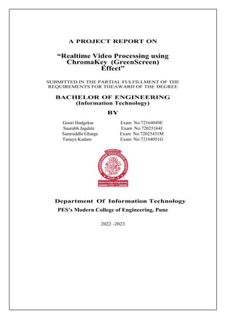 A PROJECT REPORT ON
“Realtime Video Processing using
ChromaKey (GreenScreen)
Effect”
SUBMITTED IN THE PARTIAL FULFILLMENT OF THE
REQUIREMENTS FOR THEAWARD OF THE DEGREE
BACHELOR OF ENGINEERING
(Information Technology)
BY
Gouri Hadgekar Exam No:72164049E
Saurabh Jagdale Exam No:72025164J
Samruddhi Ghatge Exam No:72025431M
Tanaya Kadam Exam No:72164051G
Department Of Information Technology
PES’s Modern College of Engineering, Pune
2022 -2023
 