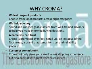About Infiniti Retail LimitedInfiniti Retail Limited is a 100% subsidiary of Tata Sons. The company has launched Croma, a national chain of mega stores of consumer electronics and durables. Infiniti Retail Ltd., owns and runs Croma's retail operations in India, while Woolworths provides technical support and strategic sourcing facilities from its global network. The first Croma store was launched in Juhu, Mumbai on October 9, 2006. Infiniti Retail Ltd plans to launch stores across India in the coming months.