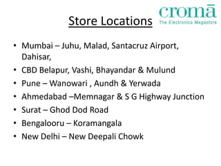 Store Locations
• Mumbai – Juhu, Malad, Santacruz Airport,
  Dahisar,
• CBD Belapur, Vashi, Bhayandar & Mulund
• Pune – Wanowari , Aundh & Yerwada
• Ahmedabad –Memnagar & S G Highway Junction
• Surat – Ghod Dod Road
• Bengalooru – Koramangala
• New Delhi – New Deepali Chowk
 