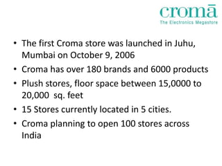 • The first Croma store was launched in Juhu,
  Mumbai on October 9, 2006
• Croma has over 180 brands and 6000 products
• Plush stores, floor space between 15,0000 to
  20,000 sq. feet
• 15 Stores currently located in 5 cities.
• Croma planning to open 100 stores across
  India
 
