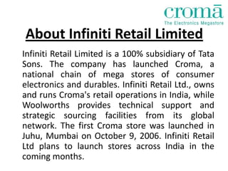 About Infiniti Retail Limited
Infiniti Retail Limited is a 100% subsidiary of Tata
Sons. The company has launched Croma, a
national chain of mega stores of consumer
electronics and durables. Infiniti Retail Ltd., owns
and runs Croma's retail operations in India, while
Woolworths provides technical support and
strategic sourcing facilities from its global
network. The first Croma store was launched in
Juhu, Mumbai on October 9, 2006. Infiniti Retail
Ltd plans to launch stores across India in the
coming months.
 