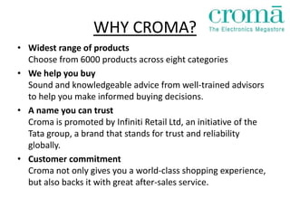 WHY CROMA?
• Widest range of products
  Choose from 6000 products across eight categories
• We help you buy
  Sound and knowledgeable advice from well-trained advisors
  to help you make informed buying decisions.
• A name you can trust
  Croma is promoted by Infiniti Retail Ltd, an initiative of the
  Tata group, a brand that stands for trust and reliability
  globally.
• Customer commitment
  Croma not only gives you a world-class shopping experience,
  but also backs it with great after-sales service.
 