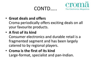 CONTD…..
• Great deals and offers
  Croma periodically offers exciting deals on all
  your favourite products.
• A first of its kind
  Consumer electronics and durable retail is a
  fragmented segment and has been largely
  catered to by regional players.
• Croma is the first of its kind
  Large-format, specialist and pan-Indian.
 