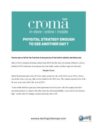 wwww.etailingindiaexpo.com
Croma sees a fall for the first time feels pressure fromonline retailers and discounts
Sales of Tata’s consumer electronics chain Croma fell for the first time in its decade-old history as losses
doubled in FY16, indicating increasing pressure from online retailers and their aggressive discounts.
Thought Corner
Infiniti Retail that handles about 90 Croma outlets, posted net sales of Rs 2,918 crore in FY16, a 20 per
cent decline from a year ago, while net loss doubled to Rs 196.9 crore. The company reported a loss of Rs
98 crore on net sales of Rs 3,269 crore in FY15.
“Lease rentals must have gone up as most agreements are for ten years. Also, the company may have
discounted products to compete with online rivals that affected profitability even as fixed costs remained
high,” said the chief of a leading consumer electronics firm to ET.
 