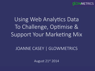 Using  Web  Analy.cs  Data  
To  Challenge,  Op.mise  &  
Support  Your  Marke.ng  Mix  
  
JOANNE  CASEY  |  GLOWMETRICS  
  
August  21st  2014
 