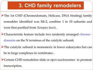 3. CHD family remodelers
The 1st CHD (Chromodomain, Helicase, DNA binding) family
remodeler identified was Mi-2, combine 1 to 10 subunits and
were first purified from Xenopus laevis.
Characteristic feature include two tandemly arranged chromo -
domains on the N terminus of the catalytic subunit.
The catalytic subunit is monomeric in lower eukaryotes but can
be in large complexes in vertebrates .
Certain CHD remodelers slide or eject nucleosomes to promote
transcription.
 
