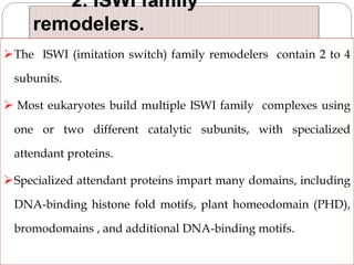 2. ISWI family
remodelers.
The ISWI (imitation switch) family remodelers contain 2 to 4
subunits.
 Most eukaryotes build multiple ISWI family complexes using
one or two different catalytic subunits, with specialized
attendant proteins.
Specialized attendant proteins impart many domains, including
DNA-binding histone fold motifs, plant homeodomain (PHD),
bromodomains , and additional DNA-binding motifs.
 