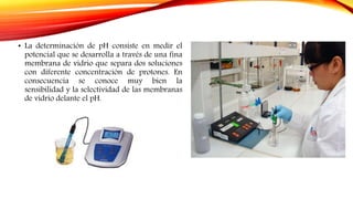 • La determinación de pH consiste en medir el
potencial que se desarrolla a través de una fina
membrana de vidrio que separa dos soluciones
con diferente concentración de protones. En
consecuencia se conoce muy bien la
sensibilidad y la selectividad de las membranas
de vidrio delante el pH.
 