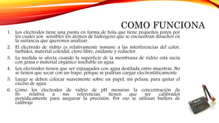 COMO FUNCIONA
1. Los electrodos tiene una punta en forma de bola que tiene pequeños poros por
los cuales son sensibles los átomos de hidrogeno que se encuentran disueltos en
la sustancia que queremos analizar.
2. El electrodo de vidrio es relativamente inmune a las interferencias del color,
turbidez, material coloidal, cloro libre, oxidante y reductor.
3. La medida se afecta cuando la superficie de la membrana de vidrio está sucia
con grasa o material orgánico insoluble en agua.
4. Los electrodos tienen que ser enjuagados con agua destilada entre muestras. No
se tienen que secar con un trapo, porque se podrían cargar electrostáticamente.
5. Luego se deben colocar suavemente sobre un papel, sin pelusa, para quitar el
exceso de agua.
6. Como los electrodos de vidrio de pH mesuran la concentración de
H+ relativa a sus referencias, tienen que ser calibrados
periódicamente para asegurar la precisión. Por eso se utilizan buffers de
calibraje
 