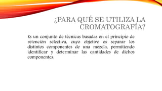 ¿PARA QUÉ SE UTILIZA LA
CROMATOGRAFÍA?
Es un conjunto de técnicas basadas en el principio de
retención selectiva, cuyo objetivo es separar los
distintos componentes de una mezcla, permitiendo
identificar y determinar las cantidades de dichos
componentes.
 