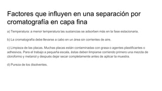 a) Temperatura: a menor temperatura las sustancias se adsorben más en la fase estacionaria.
b) La cromatografía debe llevarse a cabo en un área sin corrientes de aire.
c) Limpieza de las placas. Muchas placas están contaminadas con grasa o agentes plastificantes o
adhesivos. Para el trabajo a pequeña escala, éstas deben limpiarse corriendo primero una mezcla de
cloroformo y metanol y después dejar secar completamente antes de aplicar la muestra.
d) Pureza de los disolventes.
Factores que influyen en una separación por
cromatografía en capa fina
 