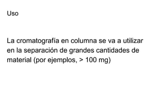 Uso
La cromatografía en columna se va a utilizar
en la separación de grandes cantidades de
material (por ejemplos, > 100 mg)
 