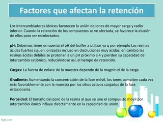 Factores que afectan la retención
Los intercambiadores iónicos favorecen la unión de iones de mayor carga y radio
inferior. Cuando la retención de los compuestos se ve afectada, se favorece la elusión
de ellos para ser recolectados.
pH: Debemos tener en cuenta el pH del buffer a utilizar ya q por ejemplo Las resinas
ácidas fuertes siguen ionizadas incluso en disoluciones muy ácidas, en cambio las
resinas ácidas débiles se protonan a un pH próximo a 4 y pierden su capacidad de
intercambio catiónico, reduciéndose así, el tiempo de retención.
Cargas: La fuerza de enlace de la muestra depende de la magnitud de la carga.
Gradiente: Aumentando la concentración de la fase móvil, los iones compiten cada vez
más favorablemente con la muestra por los sitios activos cargados de la fase
estacionaria.
Porosidad: El tamaño del poro de la resina al que se une el compuesto móvil por
intercambio iónico influye directamente en la capacidad de unión.
 