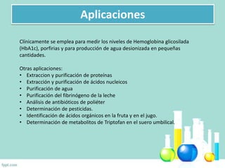 Aplicaciones
Clínicamente se emplea para medir los niveles de Hemoglobina glicosilada
(HbA1c), porfirias y para producción de agua desionizada en pequeñas
cantidades.
Otras aplicaciones:
• Extraccion y purificación de proteínas
• Extracción y purificación de ácidos nucleicos
• Purificación de agua
• Purificación del fibrinógeno de la leche
• Análisis de antibióticos de poliéter
• Determinación de pesticidas.
• Identificación de ácidos orgánicos en la fruta y en el jugo.
• Determinación de metabolitos de Triptofan en el suero umbilical.
 