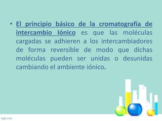 • El principio básico de la cromatografía de
intercambio Iónico es que las moléculas
cargadas se adhieren a los intercambiadores
de forma reversible de modo que dichas
moléculas pueden ser unidas o desunidas
cambiando el ambiente iónico.
 