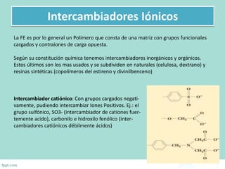 Intercambiadores Iónicos
La FE es por lo general un Polimero que consta de una matriz con grupos funcionales
cargados y contraiones de carga opuesta.
Según su constitución química tenemos intercambiadores inorgánicos y orgánicos.
Estos últimos son los mas usados y se subdividen en naturales (celulosa, dextrano) y
resinas sintéticas (copolímeros del estireno y divinilbenceno)
Intercambiador catiónico: Con grupos cargados negati-
vamente, pudiendo intercambiar Iones Positivos. Ej.: el
grupo sulfónico, SO3- (intercambiador de cationes fuer-
temente acido), carbonilo e hidroxilo fenólico (inter-
cambiadores catiónicos débilmente ácidos)
 