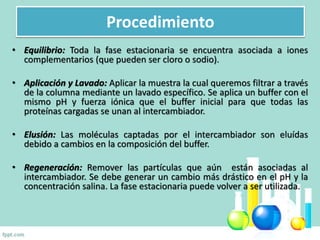 • Equilibrio: Toda la fase estacionaria se encuentra asociada a iones
complementarios (que pueden ser cloro o sodio).
• Aplicación y Lavado: Aplicar la muestra la cual queremos filtrar a través
de la columna mediante un lavado específico. Se aplica un buffer con el
mismo pH y fuerza iónica que el buffer inicial para que todas las
proteínas cargadas se unan al intercambiador.
• Elusión: Las moléculas captadas por el intercambiador son eluídas
debido a cambios en la composición del buffer.
• Regeneración: Remover las partículas que aún están asociadas al
intercambiador. Se debe generar un cambio más drástico en el pH y la
concentración salina. La fase estacionaria puede volver a ser utilizada.
Procedimiento
 