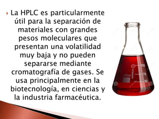  La HPLC es particularmente
útil para la separación de
materiales con grandes
pesos moleculares que
presentan una volatilidad
muy baja y no pueden
separarse mediante
cromatografía de gases. Se
usa principalmente en la
biotecnología, en ciencias y
la industria farmacéutica.
 