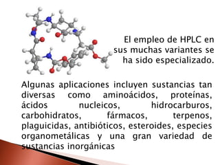 Algunas aplicaciones incluyen sustancias tan
diversas como aminoácidos, proteínas,
ácidos nucleicos, hidrocarburos,
carbohidratos, fármacos, terpenos,
plaguicidas, antibióticos, esteroides, especies
organometálicas y una gran variedad de
sustancias inorgánicas
El empleo de HPLC en
sus muchas variantes se
ha sido especializado.
 