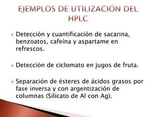  Detección y cuantificación de sacarina,
benzoatos, cafeína y aspartame en
refrescos.
 Detección de ciclomato en jugos de fruta.
 Separación de ésteres de ácidos grasos por
fase inversa y con argentización de
columnas (Silicato de Al con Ag).
 