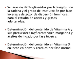  Separación de Triglicéridos por la longitud de
la cadena y el grado de insaturación por fase
inversa y detector de dispersión luminosa,
para el estudio de aceites y grasas
adulteradas.
 Determinación del contenido de Vitamina A y
sus precursores (αyβcaroteno)en margarina y
aceites de hígado por fase inversa.
 Determinación del contenido en Vitamina D
en leche en polvo y cereales por fase normal
 