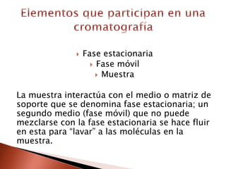  Fase estacionaria
 Fase móvil
 Muestra
La muestra interactúa con el medio o matriz de
soporte que se denomina fase estacionaria; un
segundo medio (fase móvil) que no puede
mezclarse con la fase estacionaria se hace fluir
en esta para “lavar” a las moléculas en la
muestra.
 
