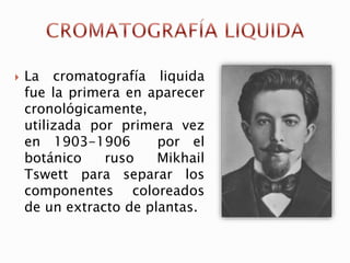  La cromatografía liquida
fue la primera en aparecer
cronológicamente,
utilizada por primera vez
en 1903-1906 por el
botánico ruso Mikhail
Tswett para separar los
componentes coloreados
de un extracto de plantas.
 