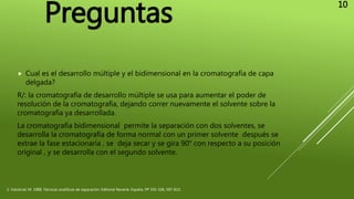  Cual es el desarrollo múltiple y el bidimensional en la cromatografía de capa
delgada?
R/: la cromatografía de desarrollo múltiple se usa para aumentar el poder de
resolución de la cromatografía, dejando correr nuevamente el solvente sobre la
cromatografía ya desarrollada.
La cromatografía bidimensional permite la separación con dos solventes, se
desarrolla la cromatografía de forma normal con un primer solvente después se
extrae la fase estacionaria , se deja secar y se gira 90° con respecto a su posición
original , y se desarrolla con el segundo solvente.
2. Valcárcel, M. 1988, Técnicas analíticas de separación. Editorial Reverte. España. PP 335-336, 597-613.
Preguntas
10
 