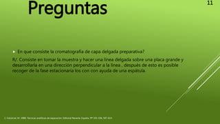  En que consiste la cromatografía de capa delgada preparativa?
R/. Consiste en tomar la muestra y hacer una línea delgada sobre una placa grande y
desarrollarla en una dirección perpendicular a la línea , después de esto es posible
recoger de la fase estacionaria los con con ayuda de una espátula.
2. Valcárcel, M. 1988, Técnicas analíticas de separación. Editorial Reverte. España. PP 335-336, 597-613.
Preguntas
11
 