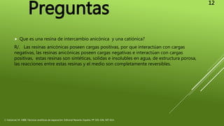  Que es una resina de intercambio anicónica y una catiónica?
R/. Las resinas anicónicas poseen cargas positivas, por que interactúan con cargas
negativas, las resinas anicónicas poseen cargas negativas e interactúan con cargas
positivas, estas resinas son sintéticas, solidas e insolubles en agua, de estructura porosa,
las reacciones entre estas resinas y el medio son completamente reversibles.
2. Valcárcel, M. 1988, Técnicas analíticas de separación. Editorial Reverte. España. PP 335-336, 597-613.
Preguntas
12
 