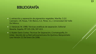 BIBLIOGRAFÍA
 1. extracción y separación de pigmentos vegetales, Macilla, C.G.E.
Castrejón, CR; Rosas, T.M; Blanco, E.Z, Pérez, S.L.J. Universidad Del Valle
De México.
 2. Valcárcel, M. 1988, Técnicas analíticas de separación. Editorial
Reverte. España. PP 335-336, 597-613.
 3. Rubén Darío Cortez, Técnicas De Separación, Cromatografía, En
Línea: Sección de La Red Latinoamericana De Química, Barquisimeto
Lara Versión 21 De Enero De 1998.
13
 