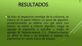 RESULTADOS
Se hizo el respectivo montaje de la columna, se
coloco en la parte inferior un poco de algodón,
posteriormente se relleno con gel sílice con
etanol, se volvió a colocar algodón, luego se
agrego el pigmento a estudiar y luego se
agrego el hexano-etanol 2-1. Posteriormente,
se abrió la llave y se empezó a separar los
pigmentos en varios tubos de ensayo.
2
 
