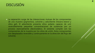 DISCUSIÓN
 La separación surge de las interacciones mutuas de los componentes
de una muestra (pigmentos), solvente y adsorbente (hexano-etanol y
silica gel). El adsorbente presenta sitios polares capaces de unir
reversiblemente pequeñas concentraciones de sustancias por un
proceso esencialmente electrostático. El solvente compite con los
componentes de la muestra por los sitios de unión. Estos componentes
son desplazados reversible y continuamente en la dirección del flujo del
solvente.
4
 