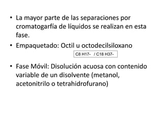 • La mayor parte de las separaciones por
cromatogarfía de líquidos se realizan en esta
fase.
• Empaquetado: Octil u octodecilsiloxano
C8 H17- / C18 H37-

• Fase Móvil: Disolución acuosa con contenido
variable de un disolvente (metanol,
acetonitrilo o tetrahidrofurano)

 