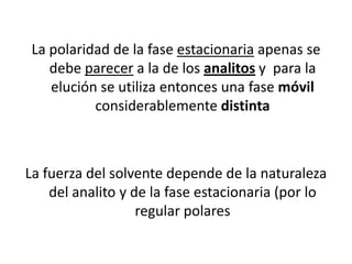 La polaridad de la fase estacionaria apenas se
debe parecer a la de los analitos y para la
elución se utiliza entonces una fase móvil
considerablemente distinta

La fuerza del solvente depende de la naturaleza
del analito y de la fase estacionaria (por lo
regular polares

 