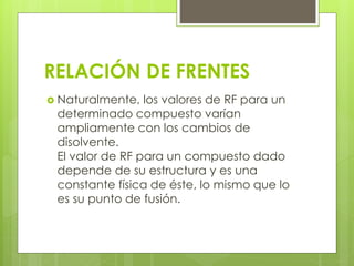 RELACIÓN DE FRENTES
 Naturalmente, los valores de RF para un
determinado compuesto varían
ampliamente con los cambios de
disolvente.
El valor de RF para un compuesto dado
depende de su estructura y es una
constante física de éste, lo mismo que lo
es su punto de fusión.
 