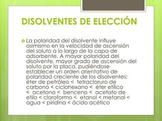  La polaridad del disolvente influye
asimismo en la velocidad de ascensión
del soluto a lo largo de la capa de
adsorbente. A mayor polaridad del
disolvente, mayor grado de ascensión del
soluto por la placa, pudiéndose
establecer un orden orientativo de
polaridad creciente de los disolventes:
éter de petróleo < tetracloruro de
carbono < ciclohexano < éter etílico
< acetona < benceno < acetato de
etilo < cloroformo < etanol < metanol <
agua < piridina < ácido acético
DISOLVENTES DE ELECCIÓN
 